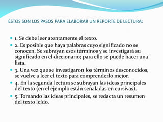 ÉSTOS SON LOS PASOS PARA ELABORAR UN REPORTE DE LECTURA:


 1. Se debe leer atentamente el texto.
 2. Es posible que haya palabras cuyo significado no se
  conocen. Se subrayan esos términos y se investigará su
  significado en el diccionario; para ello se puede hacer una
  lista.
 3. Una vez que se investigaron los términos desconocidos,
  se vuelve a leer el texto para comprenderlo mejor.
 4. En la segunda lectura se subrayan las ideas principales
  del texto (en el ejemplo están señaladas en cursivas).
 5. Tomando las ideas principales, se redacta un resumen
  del texto leído.
 