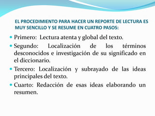 EL PROCEDIMIENTO PARA HACER UN REPORTE DE LECTURA ES
  MUY SENCILLO Y SE RESUME EN CUATRO PASOS:
 Primero: Lectura atenta y global del texto.
 Segundo:      Localización  de    los    términos
  desconocidos e investigación de su significado en
  el diccionario.
 Tercero: Localización y subrayado de las ideas
  principales del texto.
 Cuarto: Redacción de esas ideas elaborando un
  resumen.
 