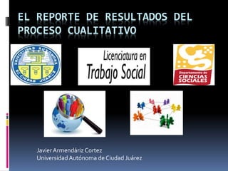 EL REPORTE DE RESULTADOS DEL 
PROCESO CUALITATIVO 
Javier Armendáriz Cortez 
Universidad Autónoma de Ciudad Juárez 
 
