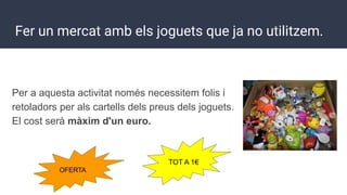 Fer un mercat amb els joguets que ja no utilitzem.
Per a aquesta activitat només necessitem folis i
retoladors per als cartells dels preus dels joguets.
El cost serà màxim d'un euro.
OFERTA
TOT A 1€
 