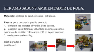 FER AMB SABONS AMBIENTADOR DE ROBA.
Materials: pastilles de sabó, xinxetes i cel·lofana.
Passos per a decorar la pastilla de sabó:
1. Punxarem les xinxetes al voltant de la pastilla.
2. Passarem la cel·lofana al voltant de les xinxetes sense
cobrir tota la pastilla i col·locarem cotó en la part superior.
3. Ho decorem amb un llaç.
Cost: per a fer 3
pastilles 4€.
 