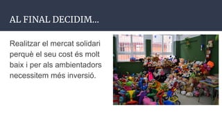 AL FINAL DECIDIM...
Realitzar el mercat solidari
perquè el seu cost és molt
baix i per als ambientadors
necessitem més inversió.
 