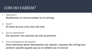 COM HO FARÍEM?
1. Què farem?
Realitzarem un mercat solidari en el col·legi.
2. Quan?
El dotze de juny a les onze del matí.
3. Qui ho organitzaria?
Els alumnes i les alumnes de sisè de primària.
4. Com aconseguiríem els joguets?
Dues setmanes abans demanaríem als xiquets i xiquetes del col·legi que
portaren aquells joguets que ja no utilitzen per al mercat.
 