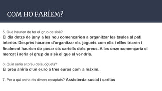 COM HO FARÍEM?
5. Què haurien de fer el grup de sisè?
El dia dotze de juny a les nou començarien a organitzar les taules al pati
interior. Després haurien d'organitzar els joguets com ells i elles triaren i
finalment haurien de posar els cartells dels preus. A les onze començaria el
mercat i seria el grup de sisè el que el vendria.
6. Quin seria el preu dels joguets?
El preu aniria d'un euro a tres euros com a màxim.
7. Per a qui aniria els diners recaptats? Assistenta social i caritas
 