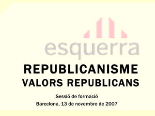REPUBLICANISME VALORS REPUBLICANS Sessió de formació Barcelona, 13 de novembre de 2007 