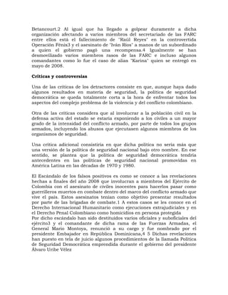 Betancourt.2 Al igual que ha llegado a golpear duramente a dicha
organización afectando a varios miembros del secretariado de las FARC
entre ellos está el fallecimiento de "Raúl Reyes" en la controvertida
Operación Fénix3 y el asesinato de "Iván Ríos" a manos de un subordinado
a quien el gobierno pagó una recompensa.4 Igualmente se han
desmovilizado varios miembros rasos de las FARC e incluso algunos
comandantes como lo fue el caso de alias "Karina" quien se entregó en
mayo de 2008.
Críticas y controversias
Una de las críticas de los detractores consiste en que, aunque haya dado
algunos resultados en materia de seguridad, la política de seguridad
democrática se queda totalmente corta a la hora de enfrentar todos los
aspectos del complejo problema de la violencia y del conflicto colombiano.
Otra de las críticas considera que al involucrar a la población civil en la
defensa activa del estado se estaría exponiendo a los civiles a un mayor
grado de la intensidad del conflicto armado, por parte de todos los grupos
armados, incluyendo los abusos que ejecutasen algunos miembros de los
organismos de seguridad.
Una crítica adicional consistiría en que dicha política no sería más que
una versión de la política de seguridad nacional bajo otro nombre. En ese
sentido, se plantea que la política de seguridad democrática tendría
antecedentes en las políticas de seguridad nacional promovidas en
América Latina en las décadas de 1970 y 1980.
El Escándalo de los falsos positivos es como se conoce a las revelaciones
hechas a finales del año 2008 que involucran a miembros del Ejército de
Colombia con el asesinato de civiles inocentes para hacerlos pasar como
guerrilleros muertos en combate dentro del marco del conflicto armado que
vive el país. Estos asesinatos tenían como objetivo presentar resultados
por parte de las brigadas de combate.1 A estos casos se les conoce en el
Derecho Internacional Humanitario como ejecuciones extrajudiciales y en
el Derecho Penal Colombiano como homicidios en persona protegida
Por dicho escándalo han sido destituidos varios oficiales y suboficiales del
ejército3 y el comandante de dicha rama de las Fuerzas Armadas, el
General Mario Montoya, renunció a su cargo y fue nombrado por el
presidente Embajador en República Dominicana,4 5 Dichas revelaciones
han puesto en tela de juicio algunos procedimientos de la llamada Política
de Seguridad Democrática emprendida durante el gobierno del presidente
Álvaro Uribe Vélez
 