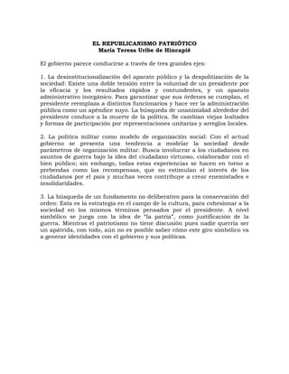 EL REPUBLICANISMO PATRIÓTICO
María Teresa Uribe de Hincapié
El gobierno parece conducirse a través de tres grandes ejes:
1. La desinstitucionalización del aparato público y la despolitización de la
sociedad: Existe una doble tensión entre la voluntad de un presidente por
la eficacia y los resultados rápidos y contundentes, y un aparato
administrativo inorgánico. Para garantizar que sus órdenes se cumplan, el
presidente reemplaza a distintos funcionarios y hace ver la administración
pública como un apéndice suyo. La búsqueda de unanimidad alrededor del
presidente conduce a la muerte de la política. Se cambian viejas lealtades
y formas de participación por representaciones unitarias y arreglos locales.
2. La política militar como modelo de organización social: Con el actual
gobierno se presenta una tendencia a modelar la sociedad desde
parámetros de organización militar. Busca involucrar a los ciudadanos en
asuntos de guerra bajo la idea del ciudadano virtuoso, colaborador con el
bien público; sin embargo, todas estas experiencias se hacen en torno a
prebendas como las recompensas, que no estimulan el interés de los
ciudadanos por el país y muchas veces contribuye a crear enemistades e
insolidaridades.
3. La búsqueda de un fundamento no deliberativo para la conservación del
orden: Esta es la estrategia en el campo de la cultura, para cohesionar a la
sociedad en los mismos términos pensados por el presidente. A nivel
simbólico se juega con la idea de “la patria”, como justificación de la
guerra. Mientras el patriotismo no tiene discusión pues nadie querría ser
un apátrida, con todo, aún no es posible saber cómo este giro simbólico va
a generar identidades con el gobierno y sus políticas.
 