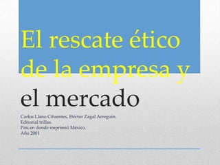 El rescate ético
de la empresa y
el mercadoCarlos Llano Cifuentes, Héctor Zagal Arreguín.
Editorial trillas.
País en donde imprimió México.
Año 2001
 