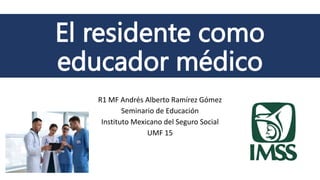 El residente como
educador médico
R1 MF Andrés Alberto Ramírez Gómez
Seminario de Educación
Instituto Mexicano del Seguro Social
UMF 15
 