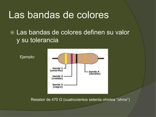 Las bandas de coloresLas bandas de colores definen su valor y su toleranciaEjemplo:Resistor de 470 Ω (cuatrocientos setenta ohmios “ohms”)