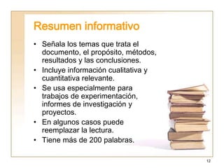 12
Resumen informativo
• Señala los temas que trata el
documento, el propósito, métodos,
resultados y las conclusiones.
• Incluye información cualitativa y
cuantitativa relevante.
• Se usa especialmente para
trabajos de experimentación,
informes de investigación y
proyectos.
• En algunos casos puede
reemplazar la lectura.
• Tiene más de 200 palabras.
 