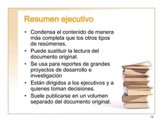 13
Resumen ejecutivo
• Condensa el contenido de manera
más completa que los otros tipos
de resúmenes.
• Puede sustituir la lectura del
documento original.
• Se usa para reportes de grandes
proyectos de desarrollo e
investigación
• Están dirigidos a los ejecutivos y a
quienes toman decisiones.
• Suele publicarse en un volumen
separado del documento original.
 