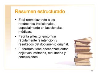 14
Resumen estructurado
• Está reemplazando a los
resúmenes tradicionales,
especialmente en las ciencias
médicas.
• Facilita al lector encontrar
rápidamente la intención y
resultados del documento original.
• El formato tiene encabezamientos:
objetivos, métodos, resultados y
conclusiones
 