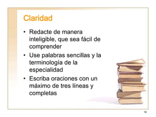 16
Claridad
• Redacte de manera
inteligible, que sea fácil de
comprender
• Use palabras sencillas y la
terminología de la
especialidad
• Escriba oraciones con un
máximo de tres líneas y
completas
 