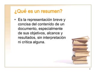 3
¿Qué es un resumen?
• Es la representación breve y
concisa del contenido de un
documento, especialmente
de sus objetivos, alcance y
resultados, sin interpretación
ni crítica alguna.
 