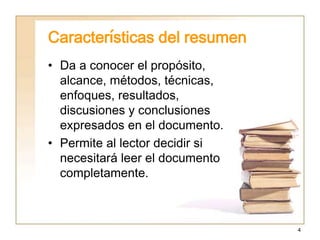 4
Características del resumen
• Da a conocer el propósito,
alcance, métodos, técnicas,
enfoques, resultados,
discusiones y conclusiones
expresados en el documento.
• Permite al lector decidir si
necesitará leer el documento
completamente.
 