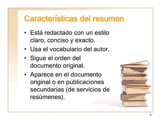 5
Características del resumen
• Está redactado con un estilo
claro, conciso y exacto.
• Usa el vocabulario del autor.
• Sigue el orden del
documento original.
• Aparece en el documento
original o en publicaciones
secundarias (de servicios de
resúmenes).
 