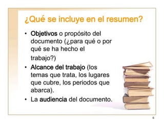 6
¿Qué se incluye en el resumen?
• Objetivos o propósito del
documento (¿para qué o por
qué se ha hecho el
trabajo?)
• Alcance del trabajo (los
temas que trata, los lugares
que cubre, los periodos que
abarca).
• La audiencia del documento.
 