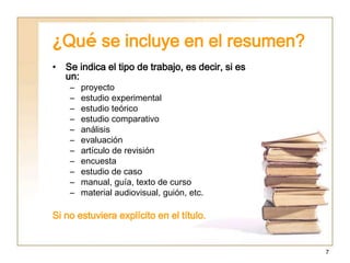 7
¿Qué se incluye en el resumen?
• Se indica el tipo de trabajo, es decir, si es
un:
– proyecto
– estudio experimental
– estudio teórico
– estudio comparativo
– análisis
– evaluación
– artículo de revisión
– encuesta
– estudio de caso
– manual, guía, texto de curso
– material audiovisual, guión, etc.
Si no estuviera explícito en el título.
 