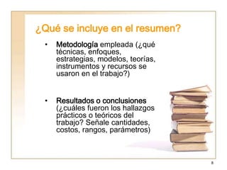 8
¿Qué se incluye en el resumen?
• Metodología empleada (¿qué
técnicas, enfoques,
estrategias, modelos, teorías,
instrumentos y recursos se
usaron en el trabajo?)
• Resultados o conclusiones
(¿cuáles fueron los hallazgos
prácticos o teóricos del
trabajo? Señale cantidades,
costos, rangos, parámetros)
 