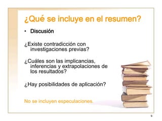 9
¿Qué se incluye en el resumen?
• Discusión
¿Existe contradicción con
investigaciones previas?
¿Cuáles son las implicancias,
inferencias y extrapolaciones de
los resultados?
¿Hay posibilidades de aplicación?
No se incluyen especulaciones.
 
