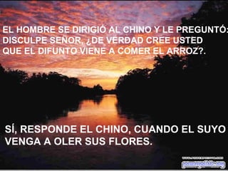EL HOMBRE SE DIRIGIÓ AL CHINO Y LE PREGUNTÓ: DISCULPE SEÑOR, ¿DE VERDAD CREE USTED QUE EL DIFUNTO VIENE A COMER EL ARROZ?. SÍ, RESPONDE EL CHINO, CUANDO EL SUYO VENGA A OLER SUS FLORES. 