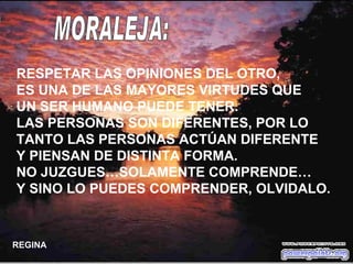 RESPETAR LAS OPINIONES DEL OTRO,  ES UNA DE LAS MAYORES VIRTUDES QUE UN SER HUMANO PUEDE TENER. LAS PERSONAS SON DIFERENTES, POR LO TANTO LAS PERSONAS ACTÚAN DIFERENTE Y PIENSAN DE DISTINTA FORMA. NO JUZGUES…SOLAMENTE COMPRENDE… Y SINO LO PUEDES COMPRENDER, OLVIDALO. MORALEJA: REGINA 