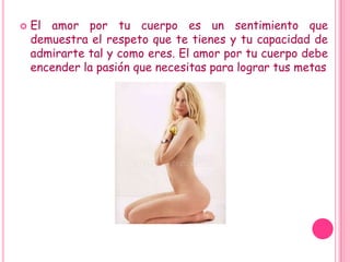 El amor por tu cuerpo es un sentimiento que demuestra el respeto que te tienes y tu capacidad de admirarte tal y como eres. El amor por tu cuerpo debe encender la pasión que necesitas para lograr tus metas