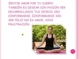 Sentir amor por tu cuerpo también es desear con pasión ver desarrollados tus deseos sin conformarse. Conformarse sin ser feliz no es amor, sino frustración.