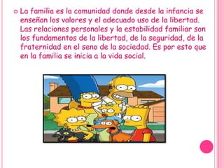 La familia es la comunidad donde desde la infancia se enseñan los valores y el adecuado uso de la libertad. Las relaciones personales y la estabilidad familiar son los fundamentos de la libertad, de la seguridad, de la fraternidad en el seno de la sociedad. Es por esto que en la familia se inicia a la vida social.