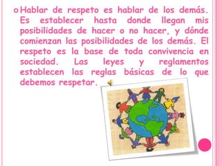 Hablar de respeto es hablar de los demás. Es establecer hasta donde llegan mis posibilidades de hacer o no hacer, y dónde comienzan las posibilidades de los demás. El respeto es la base de toda convivencia en sociedad. Las leyes y reglamentos establecen las reglas básicas de lo que debemos respetar.