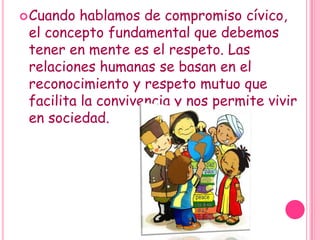 Cuando hablamos de compromiso cívico, el concepto fundamental que debemos tener en mente es el respeto. Las relaciones humanas se basan en el reconocimiento y respeto mutuo que facilita la convivencia y nos permite vivir en sociedad.