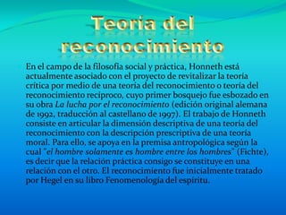  En el campo de la filosofía social y práctica, Honneth está
  actualmente asociado con el proyecto de revitalizar la teoría
  crítica por medio de una teoría del reconocimiento o teoría del
  reconocimiento recíproco, cuyo primer bosquejo fue esbozado en
  su obra La lucha por el reconocimiento (edición original alemana
  de 1992, traducción al castellano de 1997). El trabajo de Honneth
  consiste en articular la dimensión descriptiva de una teoría del
  reconocimiento con la descripción prescriptiva de una teoría
  moral. Para ello, se apoya en la premisa antropológica según la
  cual "el hombre solamente es hombre entre los hombres" (Fichte),
  es decir que la relación práctica consigo se constituye en una
  relación con el otro. El reconocimiento fue inicialmente tratado
  por Hegel en su libro Fenomenología del espíritu.
 