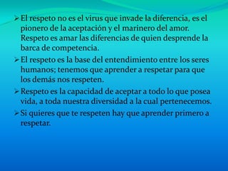  El respeto no es el virus que invade la diferencia, es el
  pionero de la aceptación y el marinero del amor.
  Respeto es amar las diferencias de quien desprende la
  barca de competencia.
 El respeto es la base del entendimiento entre los seres
  humanos; tenemos que aprender a respetar para que
  los demás nos respeten.
 Respeto es la capacidad de aceptar a todo lo que posea
  vida, a toda nuestra diversidad a la cual pertenecemos.
 Si quieres que te respeten hay que aprender primero a
  respetar.
 