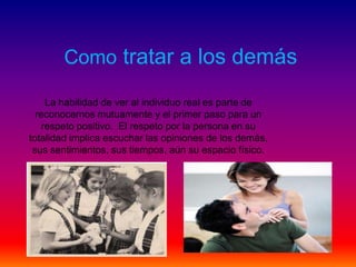 Como tratar a los demás

    La habilidad de ver al individuo real es parte de
  reconocernos mutuamente y el primer paso para un
   respeto positivo. El respeto por la persona en su
totalidad implica escuchar las opiniones de los demás,
 sus sentimientos, sus tiempos, aún su espacio físico.
 