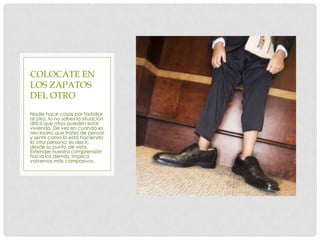 COLOCATE EN
LOS ZAPATOS
DEL OTRO
Nadie hace cosas por fastidiar
al otro; tú no sabes la situación
difícil que otros pueden estar
viviendo. De vez en cuando es
necesario que trates de pensar
y sentir como lo está haciendo
la otra persona; es decir,
desde su punto de vista.
Extender nuestra comprensión
hacia los demás, implica
volvernos más compasivos.
 