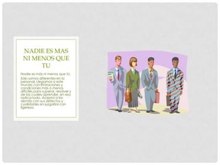 NADIE ES MAS
 NI MENOS QUE
      TU
Nadie es más ni menos que tú.
Sólo somos diferentes en lo
personal. Llegamos a este
mundo con limitaciones y
condiciones más o menos
difíciles para superar, resolver y
de las cuales aprender, en eso
radica todo. Acepta a los
demás con sus defectos y
cualidades sin juzgarlos con
ligereza.
 