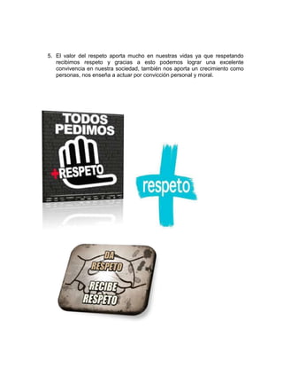 5. El valor del respeto aporta mucho en nuestras vidas ya que respetando
recibimos respeto y gracias a esto podemos lograr una excelente
convivencia en nuestra sociedad, también nos aporta un crecimiento como
personas, nos enseña a actuar por convicción personal y moral.
 