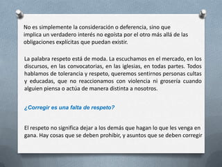 La palabra respeto está de moda. La escuchamos en el mercado, en los
discursos, en las convocatorias, en las iglesias, en todas partes. Todos
hablamos de tolerancia y respeto, queremos sentirnos personas cultas
y educadas, que no reaccionamos con violencia ni grosería cuando
alguien piensa o actúa de manera distinta a nosotros.
¿Corregir es una falta de respeto?
El respeto no significa dejar a los demás que hagan lo que les venga en
gana. Hay cosas que se deben prohibir, y asuntos que se deben corregir
No es simplemente la consideración o deferencia, sino que
implica un verdadero interés no egoísta por el otro más allá de las
obligaciones explícitas que puedan existir.
 