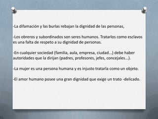-La difamación y las burlas rebajan la dignidad de las personas,
-Los obreros y subordinados son seres humanos. Tratarlos como esclavos
es una falta de respeto a su dignidad de personas.
-En cualquier sociedad (familia, aula, empresa, ciudad...) debe haber
autoridades que la dirijan (padres, profesores, jefes, concejales...).
-La mujer es una persona humana y es injusto tratarla como un objeto.
-El amor humano posee una gran dignidad que exige un trato -delicado.
 