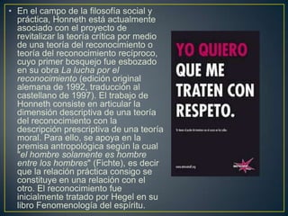 • En el campo de la filosofía social y
práctica, Honneth está actualmente
asociado con el proyecto de
revitalizar la teoría crítica por medio
de una teoría del reconocimiento o
teoría del reconocimiento recíproco,
cuyo primer bosquejo fue esbozado
en su obra La lucha por el
reconocimiento (edición original
alemana de 1992, traducción al
castellano de 1997). El trabajo de
Honneth consiste en articular la
dimensión descriptiva de una teoría
del reconocimiento con la
descripción prescriptiva de una teoría
moral. Para ello, se apoya en la
premisa antropológica según la cual
"el hombre solamente es hombre
entre los hombres" (Fichte), es decir
que la relación práctica consigo se
constituye en una relación con el
otro. El reconocimiento fue
inicialmente tratado por Hegel en su
libro Fenomenología del espíritu.

 