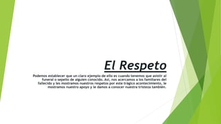 El Respeto
Podemos establecer que un claro ejemplo de ello es cuando tenemos que asistir al
funeral o sepelio de alguien conocido. Así, nos acercamos a los familiares del
fallecido y les mostramos nuestros respetos por este trágico acontecimiento, le
mostramos nuestro apoyo y le damos a conocer nuestra tristeza también.
 