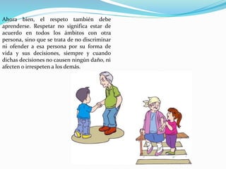 Ahora bien, el respeto también debe
aprenderse. Respetar no significa estar de
acuerdo en todos los ámbitos con otra
persona, sino que se trata de no discriminar
ni ofender a esa persona por su forma de
vida y sus decisiones, siempre y cuando
dichas decisiones no causen ningún daño, ni
afecten o irrespeten a los demás.
 
