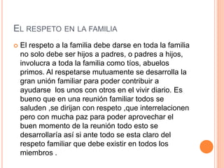 EL RESPETO EN LA FAMILIA
 El respeto a la familia debe darse en toda la familia
no solo debe ser hijos a padres, o padres a hijos,
involucra a toda la familia como tíos, abuelos
primos. Al respetarse mutuamente se desarrolla la
gran unión familiar para poder contribuir a
ayudarse los unos con otros en el vivir diario. Es
bueno que en una reunión familiar todos se
saluden ,se dirijan con respeto ,que interrelacionen
pero con mucha paz para poder aprovechar el
buen momento de la reunión todo esto se
desarrollaría así si ante todo se esta claro del
respeto familiar que debe existir en todos los
miembros .
 