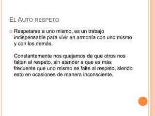 EL AUTO RESPETO
 Respetarse a uno mismo, es un trabajo
indispensable para vivir en armonía con uno mismo
y con los demás.
Constantemente nos quejamos de que otros nos
faltan al respeto, sin atender a que es más
frecuente que uno mismo se falte al respeto, siendo
esto en ocasiones de manera inconsciente.
 