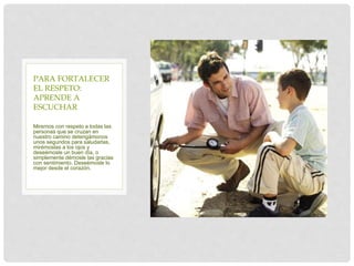 Miremos con respeto a todas las
personas que se cruzan en
nuestro camino detengámonos
unos segundos para saludarlas,
mirémoslas a los ojos y
deseémosle un buen día, o
simplemente démosle las gracias
con sentimiento. Deseémosle lo
mejor desde el corazón.
PARA FORTALECER
EL RESPETO:
APRENDE A
ESCUCHAR
 