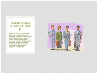 Nadie es más ni menos que tú.
Sólo somos diferentes en lo
personal. Llegamos a este mundo
con limitaciones y condiciones
más o menos difíciles para
superar, resolver y de las cuales
aprender, en eso radica todo.
Acepta a los demás con sus
defectos y cualidades sin
juzgarlos con ligereza.
NADIE ES MAS
NI MENOS QUE
TU
 