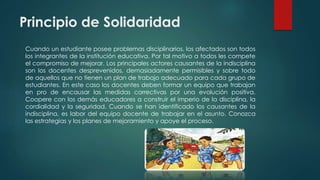 Principio de Solidaridad
Cuando un estudiante posee problemas disciplinarios, los afectados son todos
los integrantes de la institución educativa. Por tal motivo a todos les compete
el compromiso de mejorar. Los principales actores causantes de la indisciplina
son los docentes desprevenidos, demasiadamente permisibles y sobre todo
de aquellos que no tienen un plan de trabajo adecuado para cada grupo de
estudiantes. En este caso los docentes deben formar un equipo que trabajan
en pro de encausar las medidas correctivas por una evolución positiva.
Coopere con los demás educadores a construir el imperio de la disciplina, la
cordialidad y la seguridad. Cuando se han identificado los causantes de la
indisciplina, es labor del equipo docente de trabajar en el asunto. Conozca
las estrategias y los planes de mejoramiento y apoye el proceso.
 