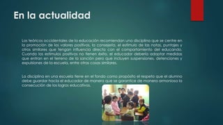 En la actualidad
Los teóricos occidentales de la educación recomiendan una disciplina que se centre en
la promoción de los valores positivos, la consejería, el estímulo de las notas, puntajes y
otros similares que tengan influencia directa con el comportamiento del educando.
Cuando los estímulos positivos no tienen éxito, el educador debería adoptar medidas
que entran en el terreno de la sanción pero que incluyen suspensiones, detenciones y
expulsiones de la escuela, entre otras cosas similares.
La disciplina en una escuela tiene en el fondo como propósito el respeto que el alumno
debe guardar hacia el educador de manera que se garantice de manera armoniosa la
consecución de los logros educativos.
 