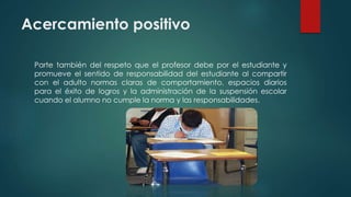 Acercamiento positivo
Parte también del respeto que el profesor debe por el estudiante y
promueve el sentido de responsabilidad del estudiante al compartir
con el adulto normas claras de comportamiento, espacios diarios
para el éxito de logros y la administración de la suspensión escolar
cuando el alumno no cumple la norma y las responsabilidades.
 